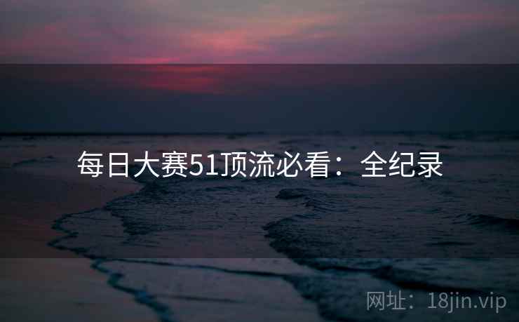 每日大赛51顶流必看:全纪录 每日大赛51顶流必看:全纪录