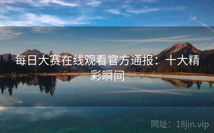 每日大赛在线观看官方通报：十大精彩瞬间