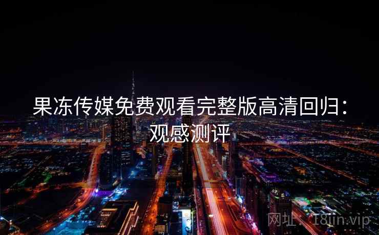 果冻传媒免费观看完整版高清回归：观感测评